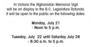 In Victoria the Afghanistan Memorial Vigil will be on display in the B.C. Legislature Rotunda. It will be open to the public on the following dates: Monday, July 21  - Noon to 5 p.m. Tuesday, July  22 until Saturday July 26  - 8:30 a.m. to 5 p.m.
